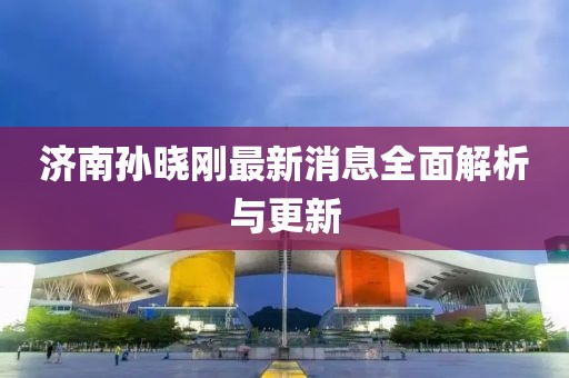 济南孙晓刚最新消息全面解析与更新