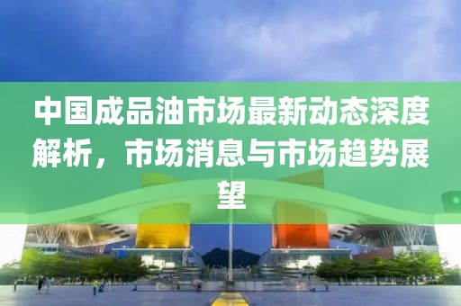 中国成品油市场最新动态深度解析，市场消息与市场趋势展望