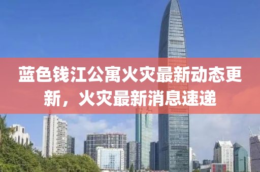 蓝色钱江公寓火灾最新动态更新，火灾最新消息速递