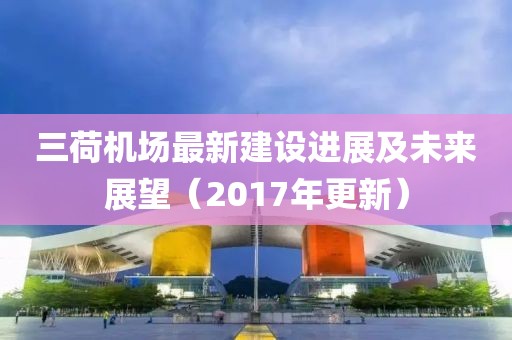 三荷机场最新建设进展及未来展望（2017年更新）