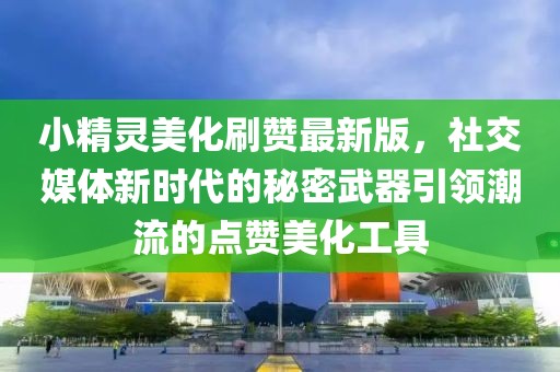小精灵美化刷赞最新版，社交媒体新时代的秘密武器引领潮流的点赞美化工具