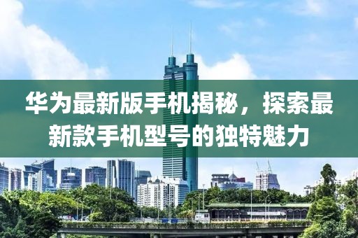 华为最新版手机揭秘，探索最新款手机型号的独特魅力