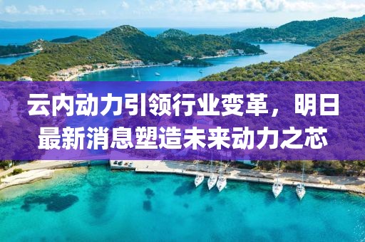 云内动力引领行业变革，明日最新消息塑造未来动力之芯