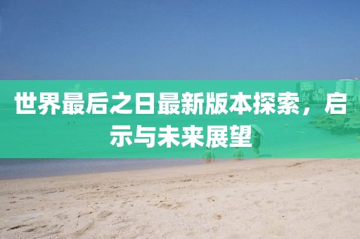 世界最后之日最新版本探索，启示与未来展望