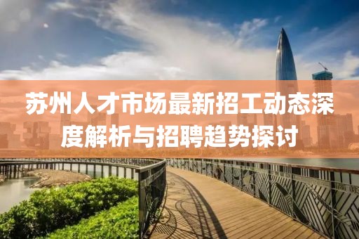苏州人才市场最新招工动态深度解析与招聘趋势探讨