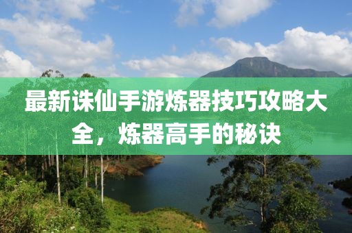 最新诛仙手游炼器技巧攻略大全，炼器高手的秘诀