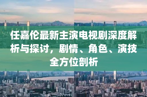 任嘉伦最新主演电视剧深度解析与探讨，剧情、角色、演技全方位剖析