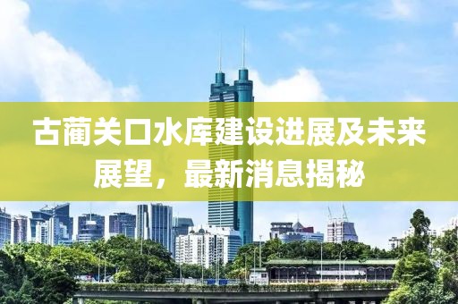 古蔺关口水库建设进展及未来展望，最新消息揭秘