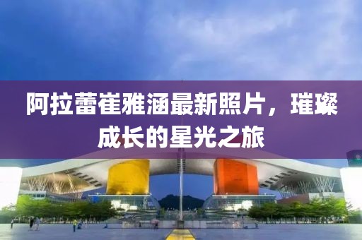 阿拉蕾崔雅涵最新照片，璀璨成长的星光之旅