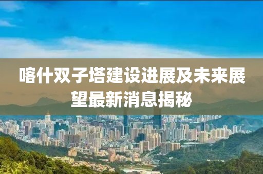 喀什双子塔建设进展及未来展望最新消息揭秘