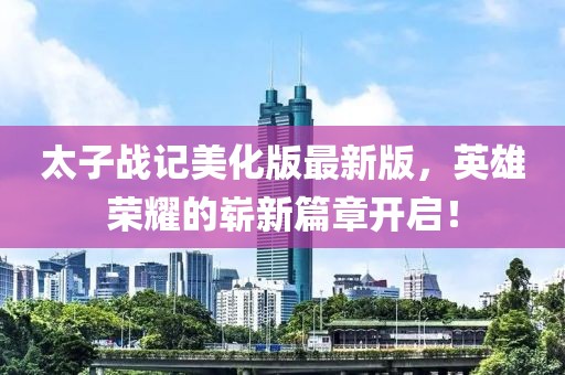 太子战记美化版最新版，英雄荣耀的崭新篇章开启！