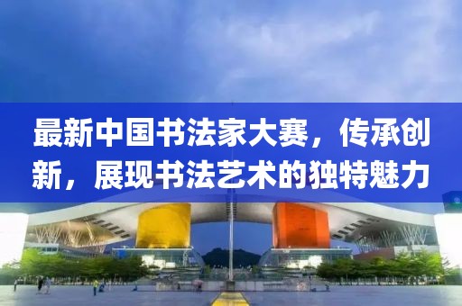 最新中国书法家大赛，传承创新，展现书法艺术的独特魅力