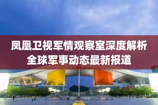 凤凰卫视军情观察室深度解析全球军事动态最新报道
