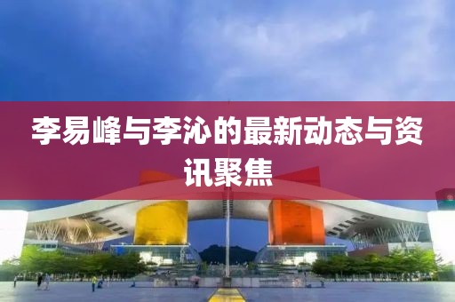 李易峰与李沁的最新动态与资讯聚焦