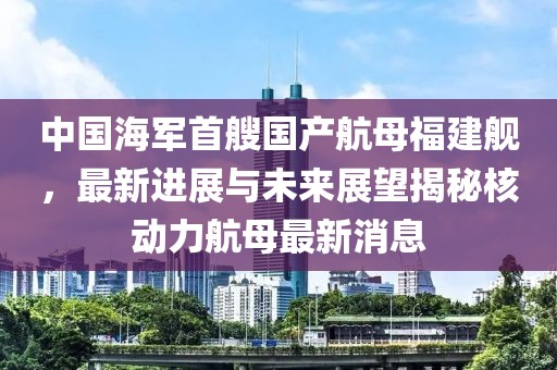 中国海军首艘国产航母福建舰，最新进展与未来展望揭秘核动力航母最新消息