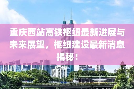 重庆西站高铁枢纽最新进展与未来展望，枢纽建设最新消息揭秘！