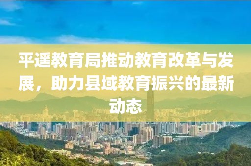 平遥教育局推动教育改革与发展，助力县域教育振兴的最新动态