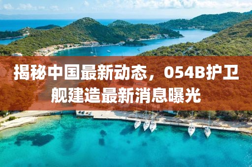 揭秘中国最新动态，054B护卫舰建造最新消息曝光