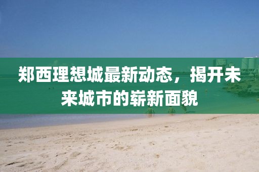 郑西理想城最新动态，揭开未来城市的崭新面貌