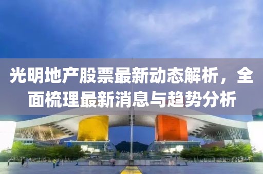 光明地产股票最新动态解析，全面梳理最新消息与趋势分析