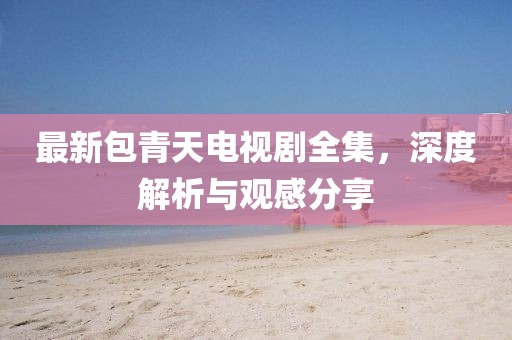 最新包青天电视剧全集，深度解析与观感分享