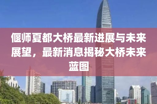 偃师夏都大桥最新进展与未来展望，最新消息揭秘大桥未来蓝图