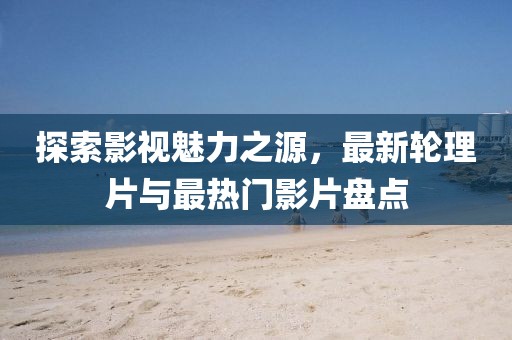 探索影视魅力之源，最新轮理片与最热门影片盘点