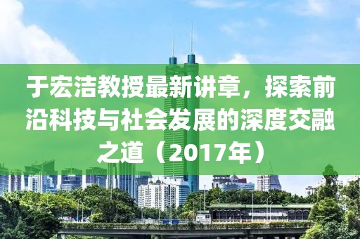 于宏洁教授最新讲章，探索前沿科技与社会发展的深度交融之道（2017年）