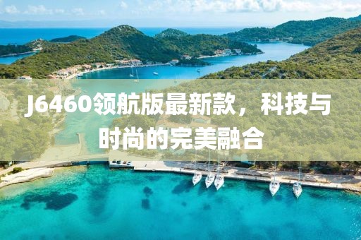 J6460领航版最新款，科技与时尚的完美融合