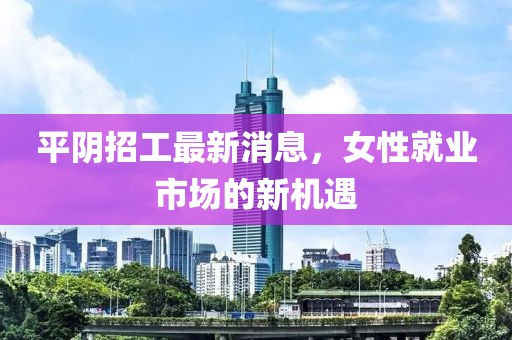 平阴招工最新消息，女性就业市场的新机遇