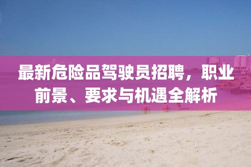 最新危险品驾驶员招聘，职业前景、要求与机遇全解析