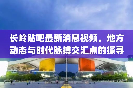 长岭贴吧最新消息视频，地方动态与时代脉搏交汇点的探寻