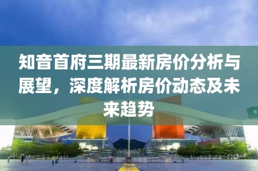 知音首府三期最新房价分析与展望，深度解析房价动态及未来趋势
