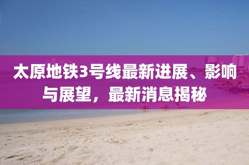 太原地铁3号线最新进展、影响与展望，最新消息揭秘
