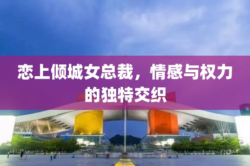 恋上倾城女总裁，情感与权力的独特交织