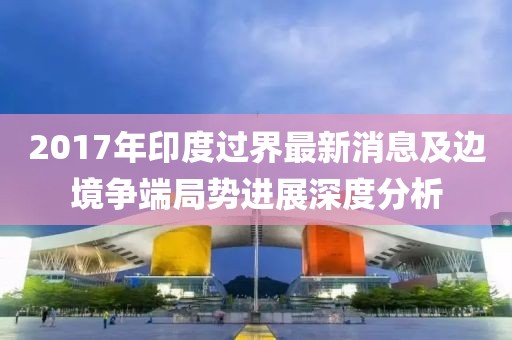 2017年印度过界最新消息及边境争端局势进展深度分析