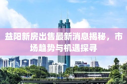 益阳新房出售最新消息揭秘，市场趋势与机遇探寻