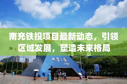 南充铁投项目最新动态，引领区域发展，塑造未来格局