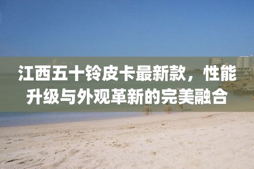 江西五十铃皮卡最新款，性能升级与外观革新的完美融合