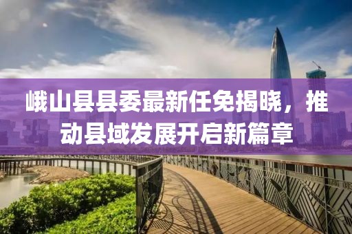 峨山县县委最新任免揭晓，推动县域发展开启新篇章
