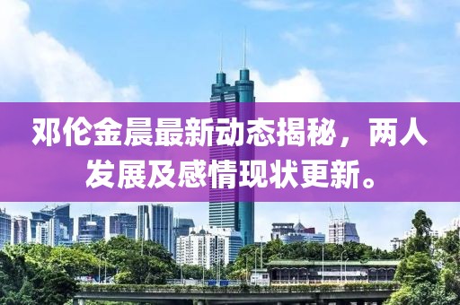 邓伦金晨最新动态揭秘，两人发展及感情现状更新。