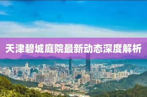 天津碧城庭院最新动态深度解析