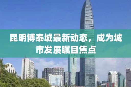 昆明博泰城最新动态，成为城市发展瞩目焦点