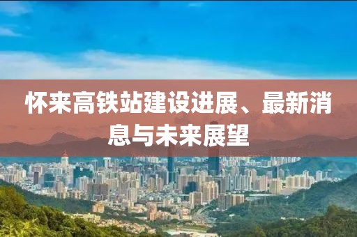 怀来高铁站建设进展、最新消息与未来展望