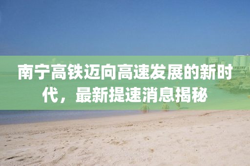 南宁高铁迈向高速发展的新时代，最新提速消息揭秘