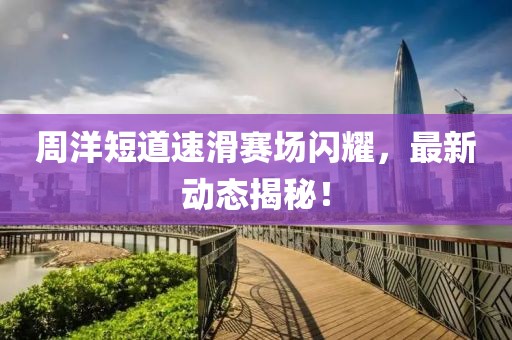 周洋短道速滑赛场闪耀，最新动态揭秘！