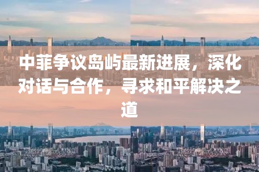 中菲争议岛屿最新进展，深化对话与合作，寻求和平解决之道