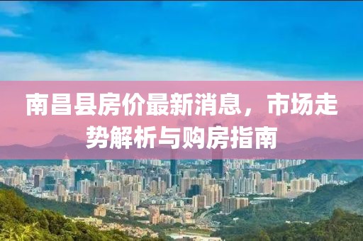 南昌县房价最新消息，市场走势解析与购房指南
