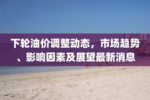 下轮油价调整动态，市场趋势、影响因素及展望最新消息
