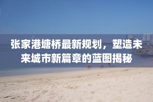 张家港塘桥最新规划，塑造未来城市新篇章的蓝图揭秘
